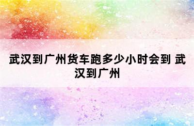 武汉到广州货车跑多少小时会到 武汉到广州